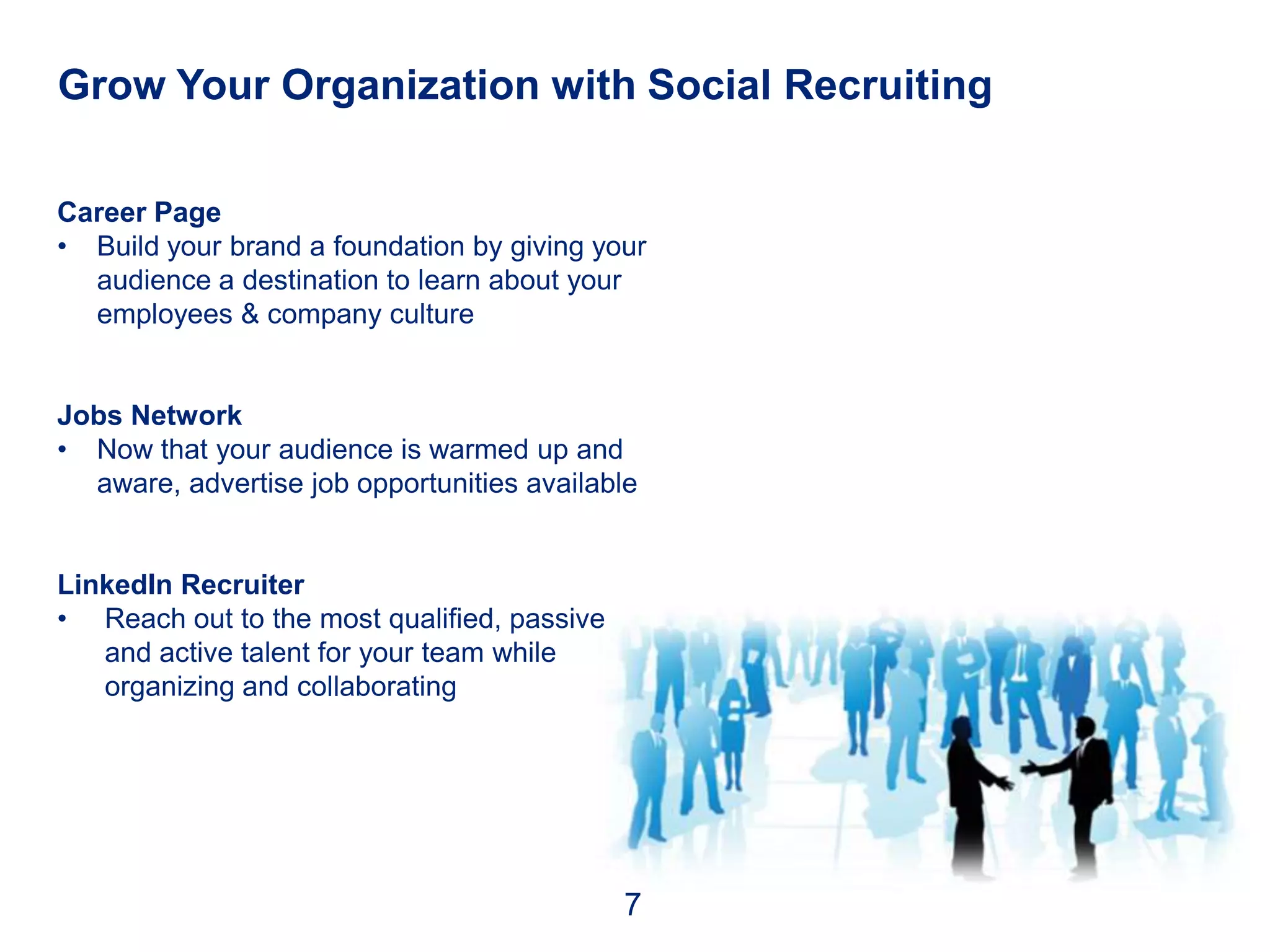 Grow Your Organization with Social Recruiting

Career Page
• Build your brand a foundation by giving your
  audience a destination to learn about your
  employees & company culture


Jobs Network
• Now that your audience is warmed up and
  aware, advertise job opportunities available


LinkedIn Recruiter
• Reach out to the most qualified, passive
   and active talent for your team while
   organizing and collaborating




                                             7
 