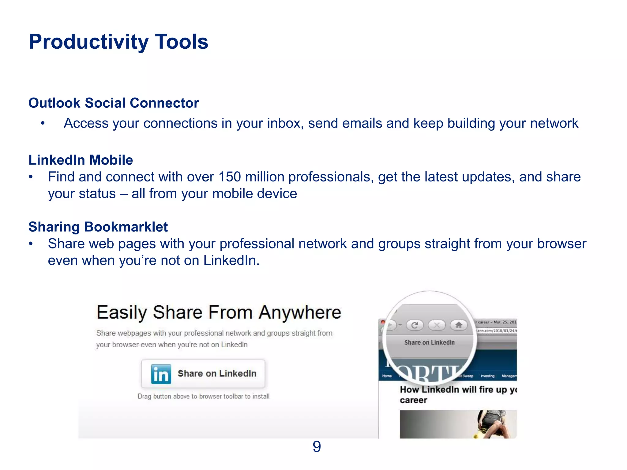 Productivity Tools

Outlook Social Connector
 • Access your connections in your inbox, send emails and keep building your network

LinkedIn Mobile
• Find and connect with over 150 million professionals, get the latest updates, and share
   your status – all from your mobile device

Sharing Bookmarklet
• Share web pages with your professional network and groups straight from your browser
  even when you’re not on LinkedIn.




                                             9
 