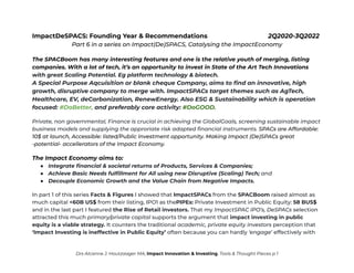 ImpactDeSPACS: Founding Year & Recommendations 2Q2020-3Q2022
Part 6 in a series on Impact(De)SPACS, Catalysing the ImpactEconomy
The SPACBoom has many interesting features and one is the relative youth of merging, listing
companies. With a lot of tech, it’s an opportunity to invest in State of the Art Tech Innovations
with great Scaling Potential. Eg platform technology & biotech.
A Special Purpose Aqcuisition or blank cheque Company, aims to find an innovative, high
growth, disruptive company to merge with. ImpactSPACs target themes such as AgTech,
Healthcare, EV, deCarbonization, RenewEnergy. Also ESG & Sustainability which is operation
focused: #DoBetter, and preferably core activity: #DoGOOD.
Private, non governmental, Finance is crucial in achieving the GlobalGoals, screening sustainable impact
business models and supplying the approriate risk adapted financial instruments. SPACs are Affordable:
10$ at launch, Accessible: listed/Public Investment opportunity. Making Impact (De)SPACs great
-potential- accellerators of the Impact Economy.
The Impact Economy aims to:
● Integrate financial & societal returns of Products, Services & Companies;
● Achieve Basic Needs fulfillment for All using new Disruptive (Scaling) Tech; and
● Decouple Economic Growth and the Value Chain from Negative Impacts.
In part 1 of this series Facts & Figures I showed that ImpactSPACs from the SPACBoom raised almost as
much capital <60B US$ from their listing, IPO1 as thePIPEs: Private Investment in Public Equity: 58 BUS$
and in the last part I featured the Rise of Retail investors. That my ImpactSPAC IPO’s, DeSPACs selection
attracted this much primary/private capital supports the argument that impact investing in public
equity is a viable strategy. It counters the traditional academic, private equity investors perception that
‘Impact Investing is ineffective in Public Equity’ often because you can hardly ‘engage’ effectively with
Drs Alcanne J. Houtzaager MA, Impact Innovation & Investing, Tools & Thought Pieces p 1
 