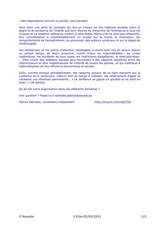- des négociations win/win ou plutôt, sans perdant.
Voici donc une série de concepts qui ont un impact sur les relations sociales selon le
degré et la constance de l’intérêt que leur réserve lla hiérarchie de l’entreprise à tous les
niveaux et ce système cèdera au maillon le plus faible. Même s’ils ne sont pas exhaustifs,
leur concrétisation a incontestablement un impact sur le moral, la motivation, les
comportements de l’encadrement, du personnel, des acteurs syndicaux et sur le degré de
conflictualité.
Les entreprises où les points d’attention développés ci-avant sont mis en œuvre depuis
un certain temps, de façon proactive, vivent mieux les impondérables : les crises
inattendues, les accidents de tous types, les restrictions budgétaires, la restructuration,
… Elles vivent des relations sociales plus favorables à des rapports équilibrés entre les
interlocuteurs et plus respectueuses de l’intérêt de toutes les parties, ce qui contribue à
l’optimalisation de leur efficience économique et sociale.
Enfin, comme évoqué précédemment, des rapports sociaux de ce type reposent sur la
confiance et la renforcent. Celle-ci met du temps à s’établir, est relativement fragile et
nécessite une attention permanente ; « La confiance se gagne en gouttes et se perd en
litres. » (JP Sartre)
Où en est votre organisation dans ces différents domaines ?
Une question ? Posez-la à namotte-patrick@skynet.be
Patrick Namotte, Consultant indépendant

P.	
  Namotte	
  

http://tinyurl.com/c6j37o6

L’Echo	
  05/09/2013	
  

2/2	
  

 