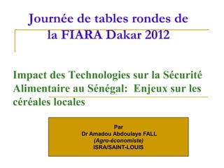 Journée de tables rondes de
      la FIARA Dakar 2012

Impact des Technologies sur la Sécurité
Alimentaire au Sénégal: Enjeux sur les
céréales locales

                         Par
              Dr Amadou Abdoulaye FALL
                  (Agro-économiste)
                  ISRA/SAINT-LOUIS
 
