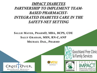 IMPACT DIABETES
PARTNERSHIP TO IMPLEMENT TEAMBASED PHARMACISTINTEGRATED DIABETES CARE IN THE
SAFETY-NET SETTING
S ALLIE M AYER , P HARM D, MBA, BCPS, CDE
S ALLY G RAHAM , MSN, RN-C,ANP
M ICHAEL DAIL , P HARMD

Insert Your Logo(s) Here

 