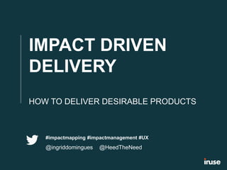 IMPACT DRIVEN
DELIVERY
HOW TO DELIVER DESIRABLE PRODUCTS
#impactmapping #impactmanagement #UX
@ingriddomingues @HeedTheNeed
 