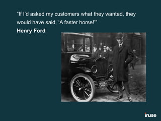 “If I’d asked my customers what they wanted, they
would have said, ‘A faster horse!’”
Henry Ford
 