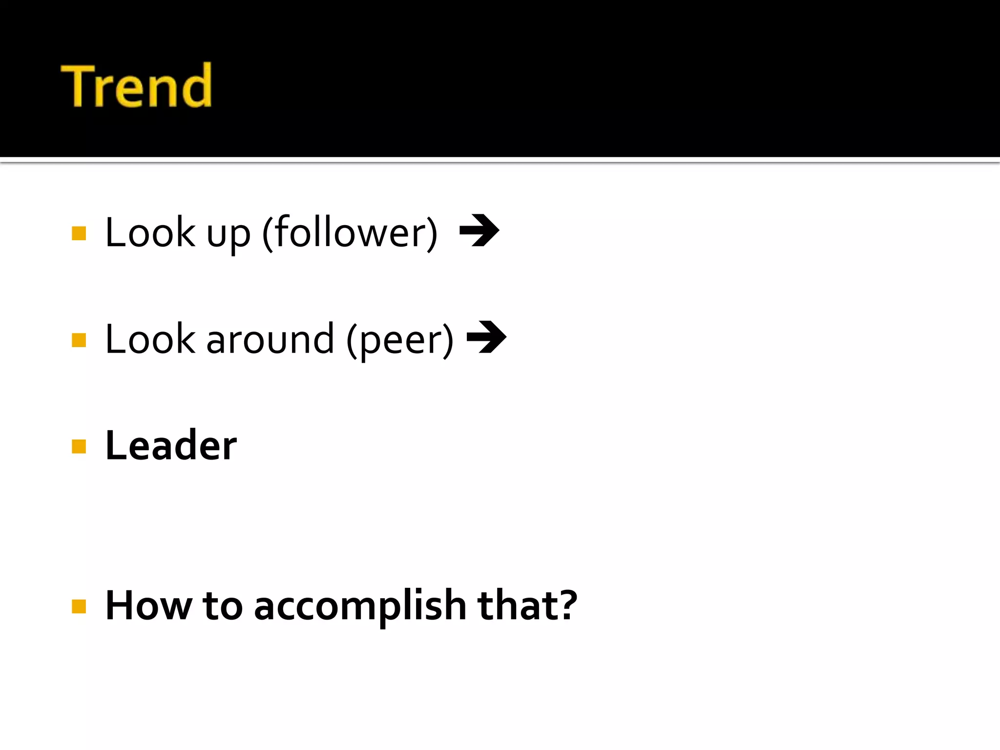  Look up (follower) 
 Look around (peer) 
 Leader
 How to accomplish that?
 