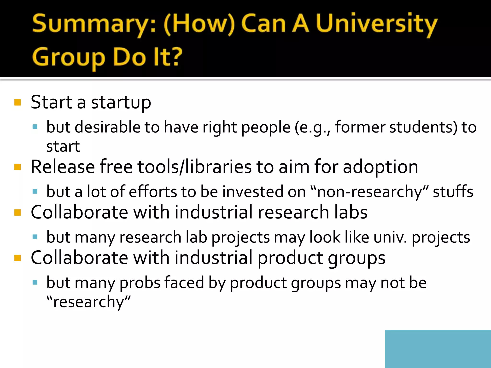  Start a startup
 but desirable to have right people (e.g., former students) to
start
 Release free tools/libraries to aim for adoption
 but a lot of efforts to be invested on “non-researchy” stuffs
 Collaborate with industrial research labs
 but many research lab projects may look like univ. projects
 Collaborate with industrial product groups
 but many probs faced by product groups may not be
“researchy”
 