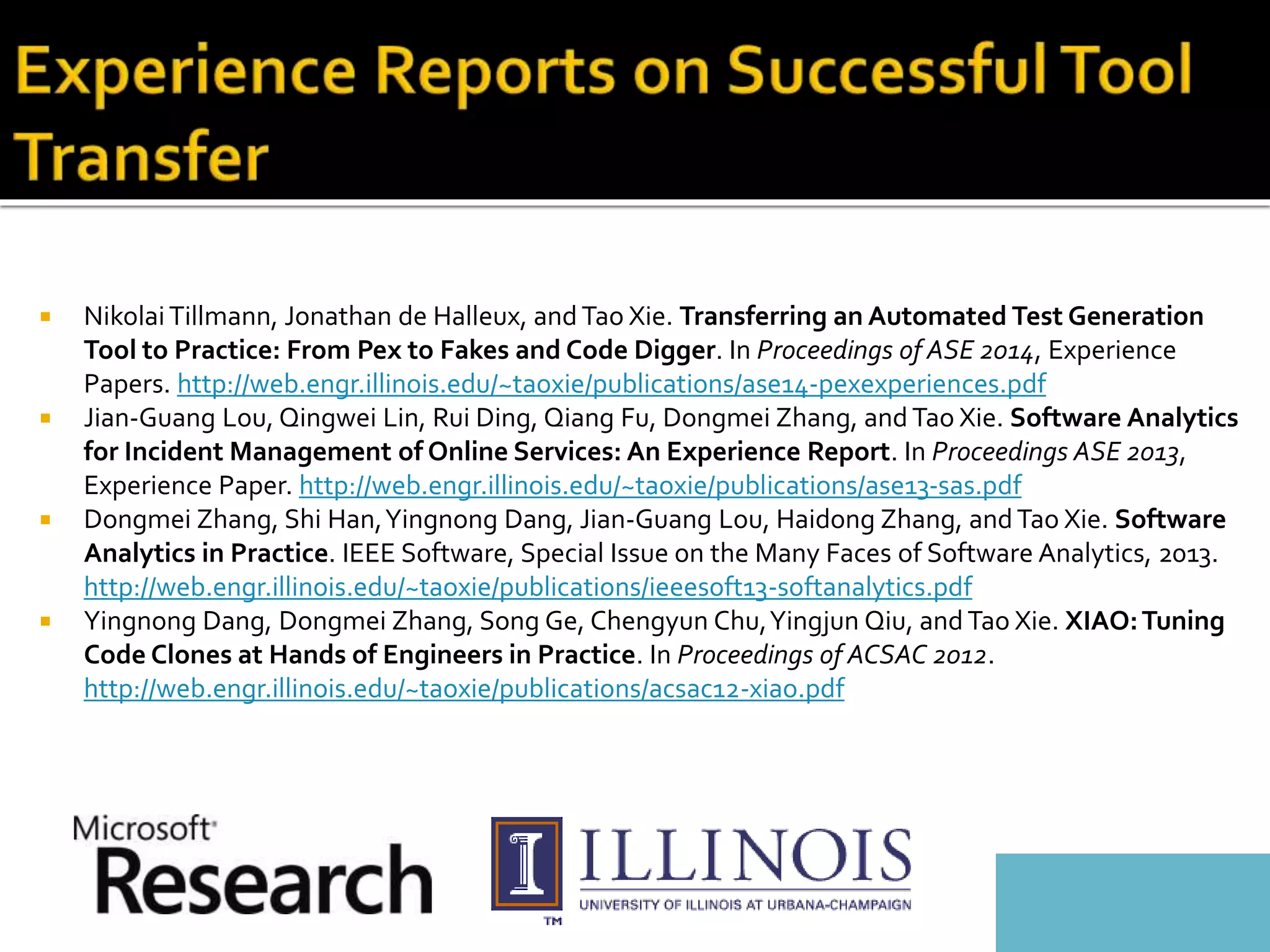  NikolaiTillmann, Jonathan de Halleux, and Tao Xie. Transferring an Automated Test Generation
Tool to Practice: From Pex to Fakes and Code Digger. In Proceedings of ASE 2014, Experience
Papers. http://web.engr.illinois.edu/~taoxie/publications/ase14-pexexperiences.pdf
 Jian-Guang Lou, Qingwei Lin, Rui Ding, Qiang Fu, Dongmei Zhang, and Tao Xie. Software Analytics
for Incident Management of Online Services: An Experience Report. In Proceedings ASE 2013,
Experience Paper. http://web.engr.illinois.edu/~taoxie/publications/ase13-sas.pdf
 Dongmei Zhang, Shi Han,Yingnong Dang, Jian-Guang Lou, Haidong Zhang, andTao Xie. Software
Analytics in Practice. IEEE Software, Special Issue on the Many Faces of Software Analytics, 2013.
http://web.engr.illinois.edu/~taoxie/publications/ieeesoft13-softanalytics.pdf
 Yingnong Dang, Dongmei Zhang, Song Ge, Chengyun Chu,Yingjun Qiu, and Tao Xie. XIAO:Tuning
Code Clones at Hands of Engineers in Practice. In Proceedings of ACSAC 2012.
http://web.engr.illinois.edu/~taoxie/publications/acsac12-xiao.pdf
 