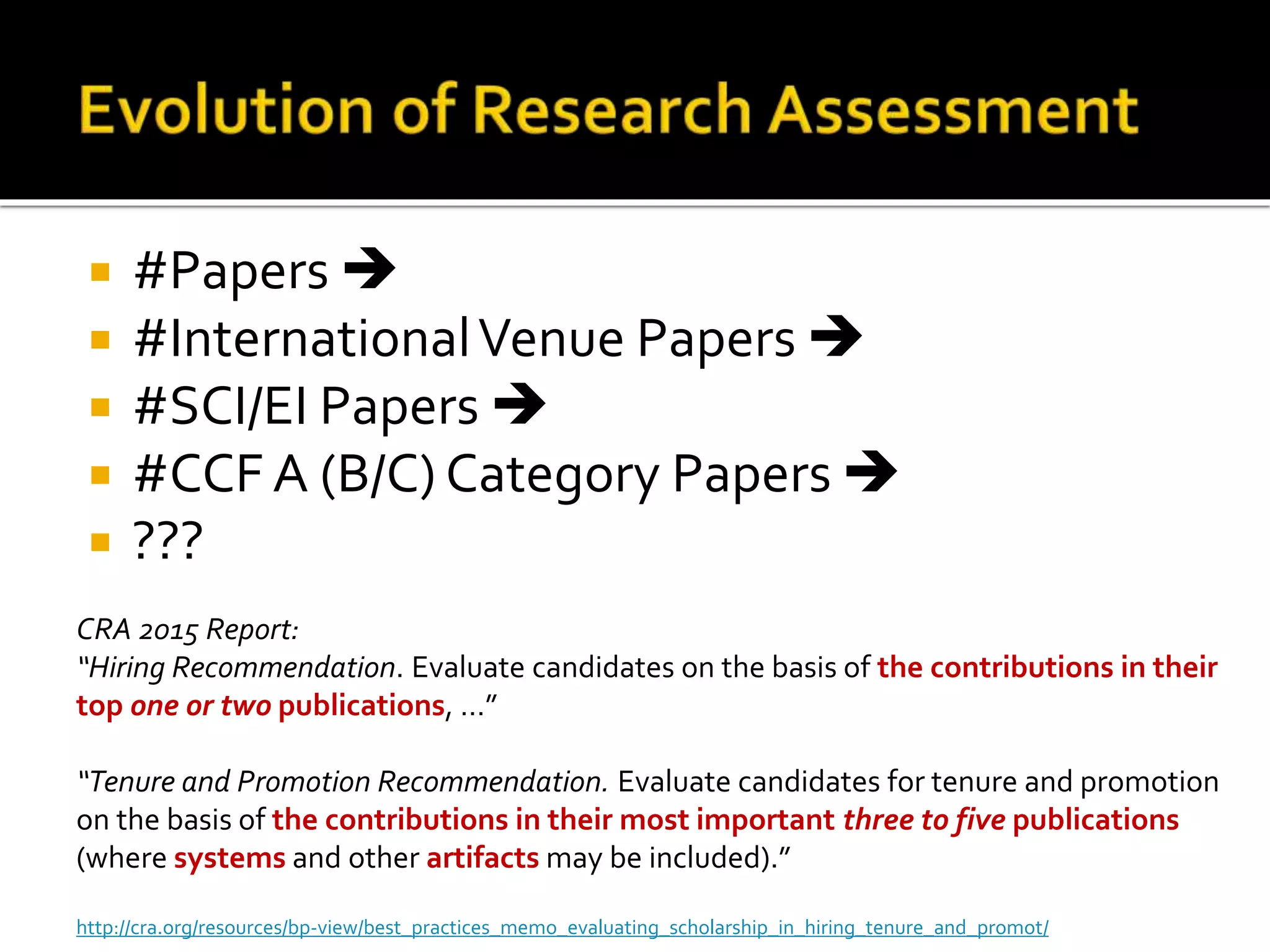  #Papers 
 #InternationalVenue Papers 
 #SCI/EI Papers 
 #CCF A (B/C) Category Papers 
 ???
CRA 2015 Report:
“Hiring Recommendation. Evaluate candidates on the basis of the contributions in their
top one or two publications, …”
“Tenure and Promotion Recommendation. Evaluate candidates for tenure and promotion
on the basis of the contributions in their most important three to five publications
(where systems and other artifacts may be included).”
http://cra.org/resources/bp-view/best_practices_memo_evaluating_scholarship_in_hiring_tenure_and_promot/
 