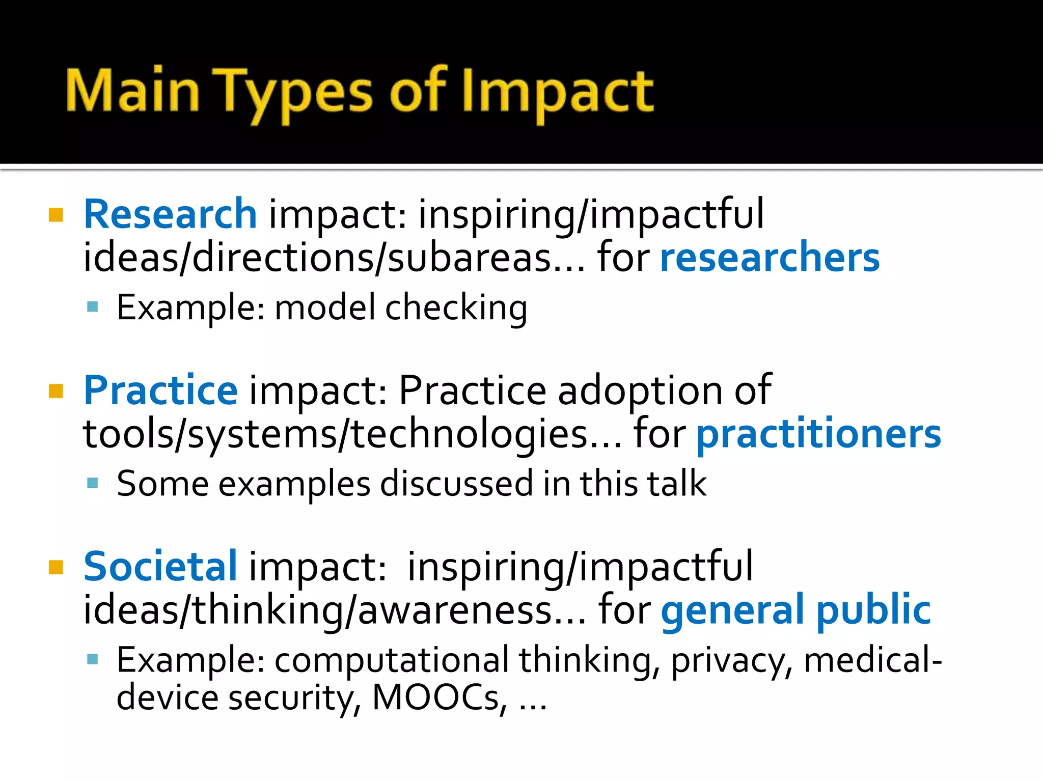  Research impact: inspiring/impactful
ideas/directions/subareas… for researchers
 Example: model checking
 Practice impact: Practice adoption of
tools/systems/technologies… for practitioners
 Some examples discussed in this talk
 Societal impact: inspiring/impactful
ideas/thinking/awareness… for general public
 Example: computational thinking, privacy, medical-
device security, MOOCs, …
 