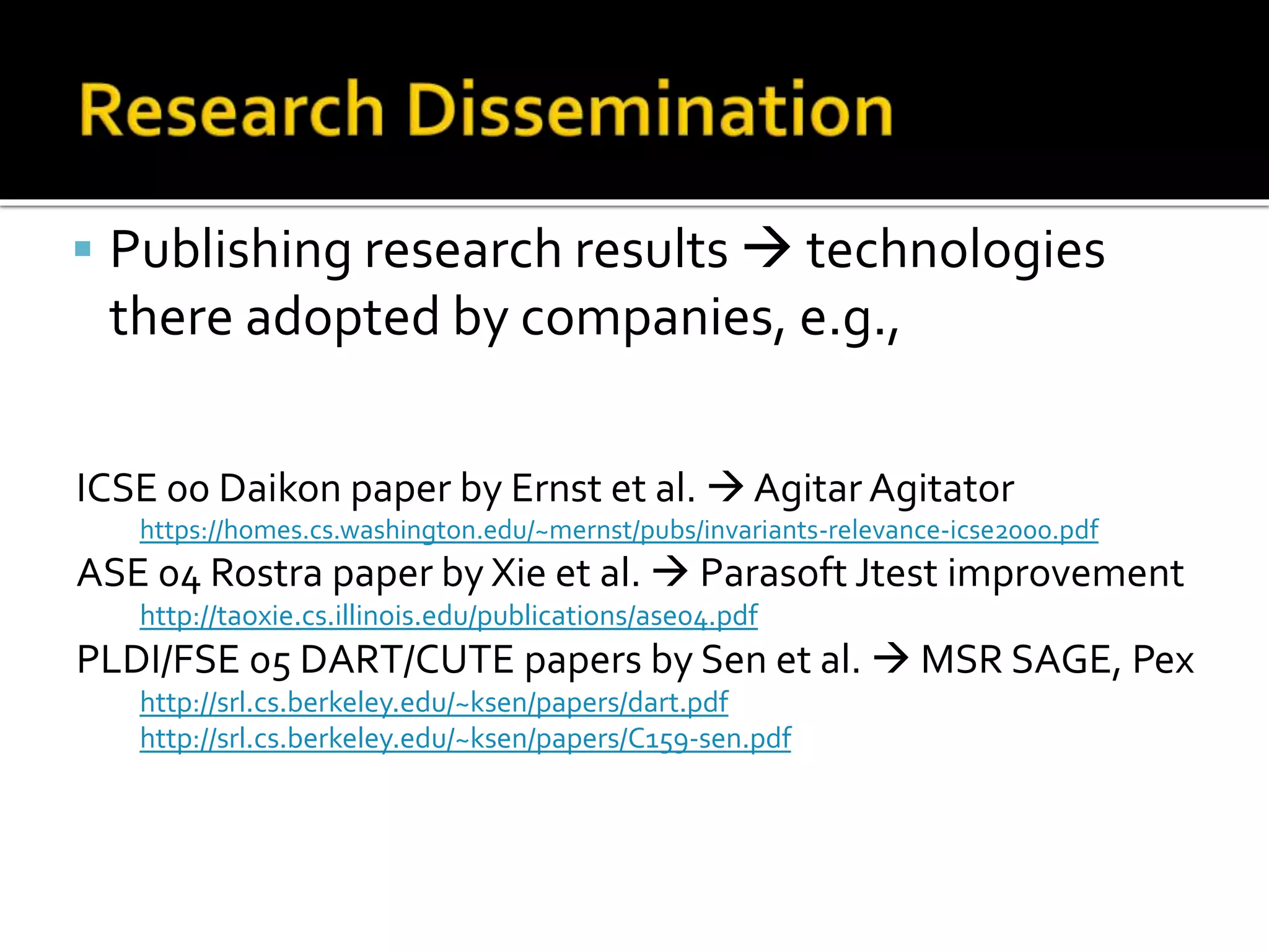  Publishing research results  technologies
there adopted by companies, e.g.,
ICSE 00 Daikon paper by Ernst et al.  Agitar Agitator
https://homes.cs.washington.edu/~mernst/pubs/invariants-relevance-icse2000.pdf
ASE 04 Rostra paper by Xie et al.  Parasoft Jtest improvement
http://taoxie.cs.illinois.edu/publications/ase04.pdf
PLDI/FSE 05 DART/CUTE papers by Sen et al.  MSR SAGE, Pex
http://srl.cs.berkeley.edu/~ksen/papers/dart.pdf
http://srl.cs.berkeley.edu/~ksen/papers/C159-sen.pdf
 