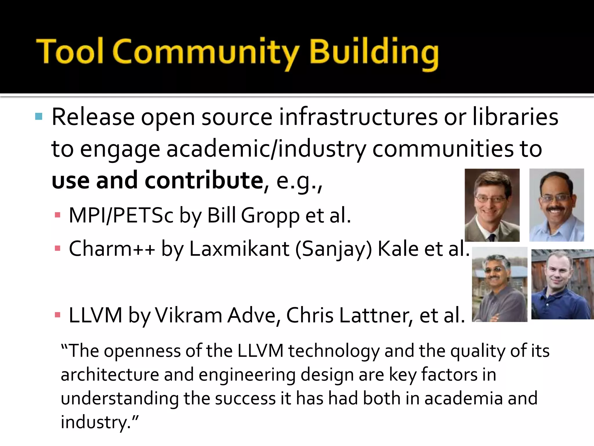 Release open source infrastructures or libraries
to engage academic/industry communities to
use and contribute, e.g.,
▪ MPI/PETSc by Bill Gropp et al.
▪ Charm++ by Laxmikant (Sanjay) Kale et al.
▪ LLVM byVikram Adve, Chris Lattner, et al.
“The openness of the LLVM technology and the quality of its
architecture and engineering design are key factors in
understanding the success it has had both in academia and
industry.”
 