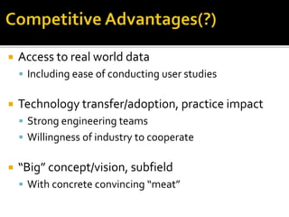  Access to real world data
 Including ease of conducting user studies
 Technology transfer/adoption, practice impact
 Strong engineering teams
 Willingness of industry to cooperate
 “Big” concept/vision, subfield
 With concrete convincing “meat”
 