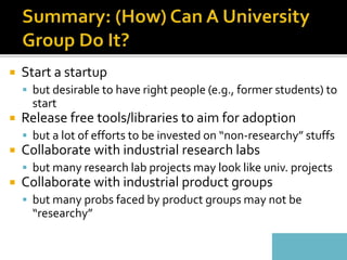  Start a startup
 but desirable to have right people (e.g., former students) to
start
 Release free tools/libraries to aim for adoption
 but a lot of efforts to be invested on “non-researchy” stuffs
 Collaborate with industrial research labs
 but many research lab projects may look like univ. projects
 Collaborate with industrial product groups
 but many probs faced by product groups may not be
“researchy”
 