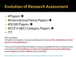  #Papers 
 #InternationalVenue Papers 
 #SCI/EI Papers 
 #CCF A (B/C) Category Papers 
 ???
CRA 2015 Report:
“Hiring Recommendation. Evaluate candidates on the basis of the contributions in their
top one or two publications, …”
“Tenure and Promotion Recommendation. Evaluate candidates for tenure and promotion
on the basis of the contributions in their most important three to five publications
(where systems and other artifacts may be included).”
http://cra.org/resources/bp-view/best_practices_memo_evaluating_scholarship_in_hiring_tenure_and_promot/
 