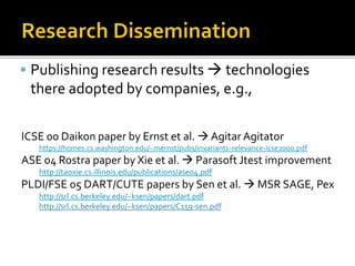  Publishing research results  technologies
there adopted by companies, e.g.,
ICSE 00 Daikon paper by Ernst et al.  Agitar Agitator
https://homes.cs.washington.edu/~mernst/pubs/invariants-relevance-icse2000.pdf
ASE 04 Rostra paper by Xie et al.  Parasoft Jtest improvement
http://taoxie.cs.illinois.edu/publications/ase04.pdf
PLDI/FSE 05 DART/CUTE papers by Sen et al.  MSR SAGE, Pex
http://srl.cs.berkeley.edu/~ksen/papers/dart.pdf
http://srl.cs.berkeley.edu/~ksen/papers/C159-sen.pdf
 
