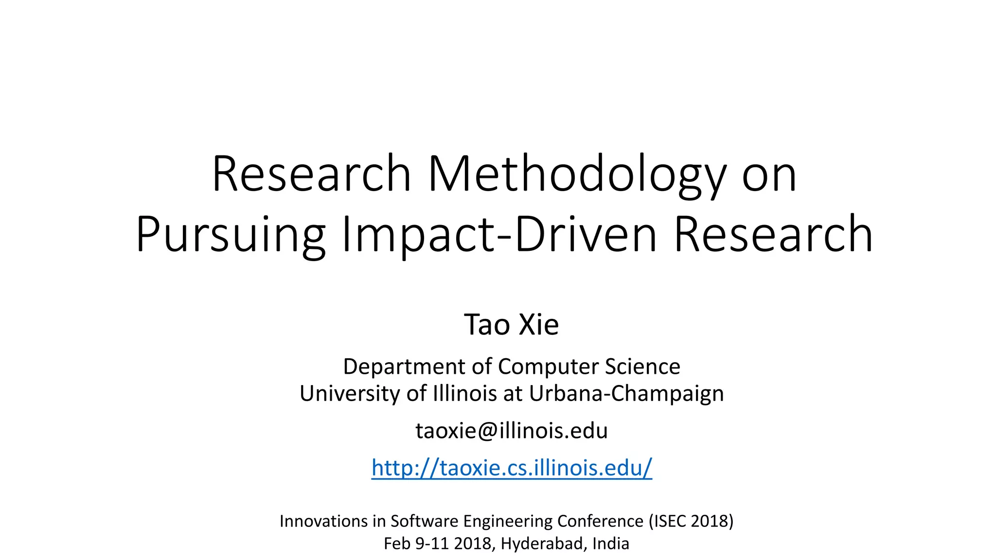 Research Methodology on
Pursuing Impact-Driven Research
Tao Xie
Department of Computer Science
University of Illinois at Urbana-Champaign
taoxie@illinois.edu
http://taoxie.cs.illinois.edu/
Innovations in Software Engineering Conference (ISEC 2018)
Feb 9-11 2018, Hyderabad, India
 