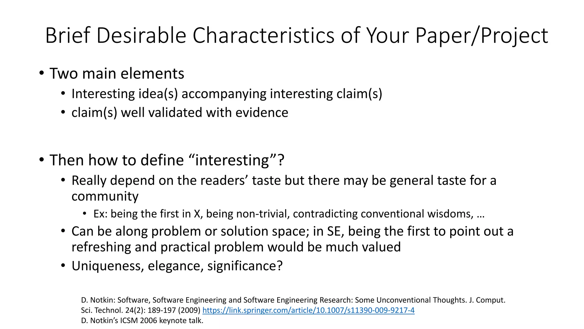 Brief Desirable Characteristics of Your Paper/Project
• Two main elements
• Interesting idea(s) accompanying interesting claim(s)
• claim(s) well validated with evidence
• Then how to define “interesting”?
• Really depend on the readers’ taste but there may be general taste for a
community
• Ex: being the first in X, being non-trivial, contradicting conventional wisdoms, …
• Can be along problem or solution space; in SE, being the first to point out a
refreshing and practical problem would be much valued
• Uniqueness, elegance, significance?
D. Notkin: Software, Software Engineering and Software Engineering Research: Some Unconventional Thoughts. J. Comput.
Sci. Technol. 24(2): 189-197 (2009) https://link.springer.com/article/10.1007/s11390-009-9217-4
D. Notkin’s ICSM 2006 keynote talk.
 