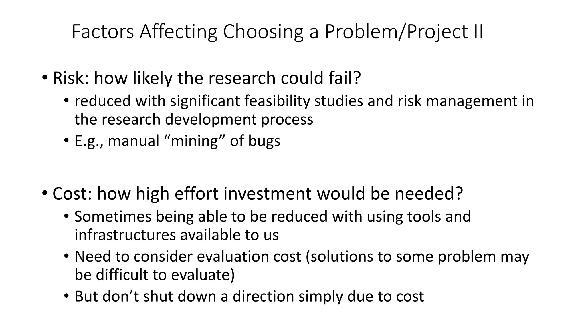 Factors Affecting Choosing a Problem/Project II
• Risk: how likely the research could fail?
• reduced with significant feasibility studies and risk management in
the research development process
• E.g., manual “mining” of bugs
• Cost: how high effort investment would be needed?
• Sometimes being able to be reduced with using tools and
infrastructures available to us
• Need to consider evaluation cost (solutions to some problem may
be difficult to evaluate)
• But don’t shut down a direction simply due to cost
 