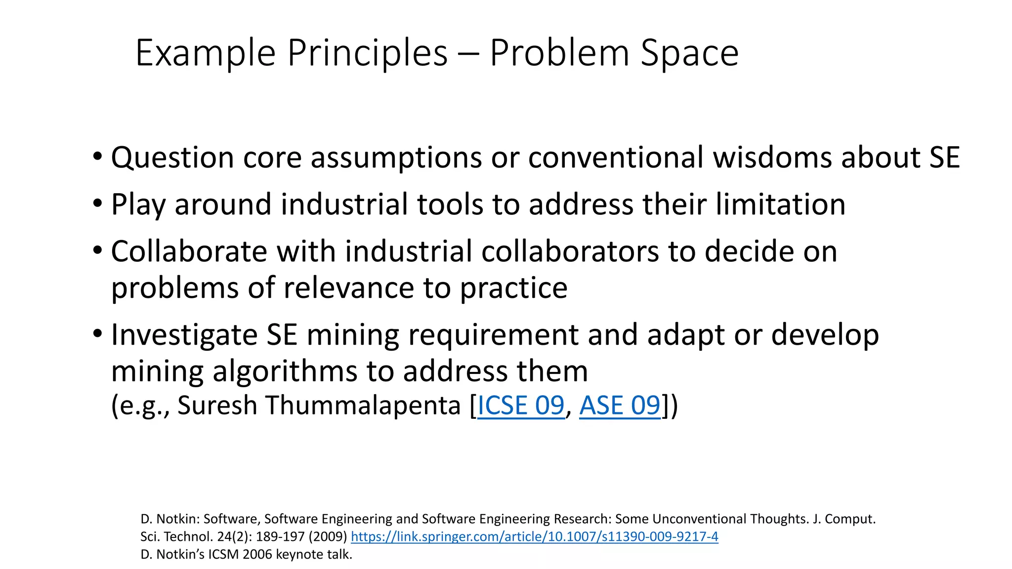 Example Principles – Problem Space
• Question core assumptions or conventional wisdoms about SE
• Play around industrial tools to address their limitation
• Collaborate with industrial collaborators to decide on
problems of relevance to practice
• Investigate SE mining requirement and adapt or develop
mining algorithms to address them
(e.g., Suresh Thummalapenta [ICSE 09, ASE 09])
D. Notkin: Software, Software Engineering and Software Engineering Research: Some Unconventional Thoughts. J. Comput.
Sci. Technol. 24(2): 189-197 (2009) https://link.springer.com/article/10.1007/s11390-009-9217-4
D. Notkin’s ICSM 2006 keynote talk.
 