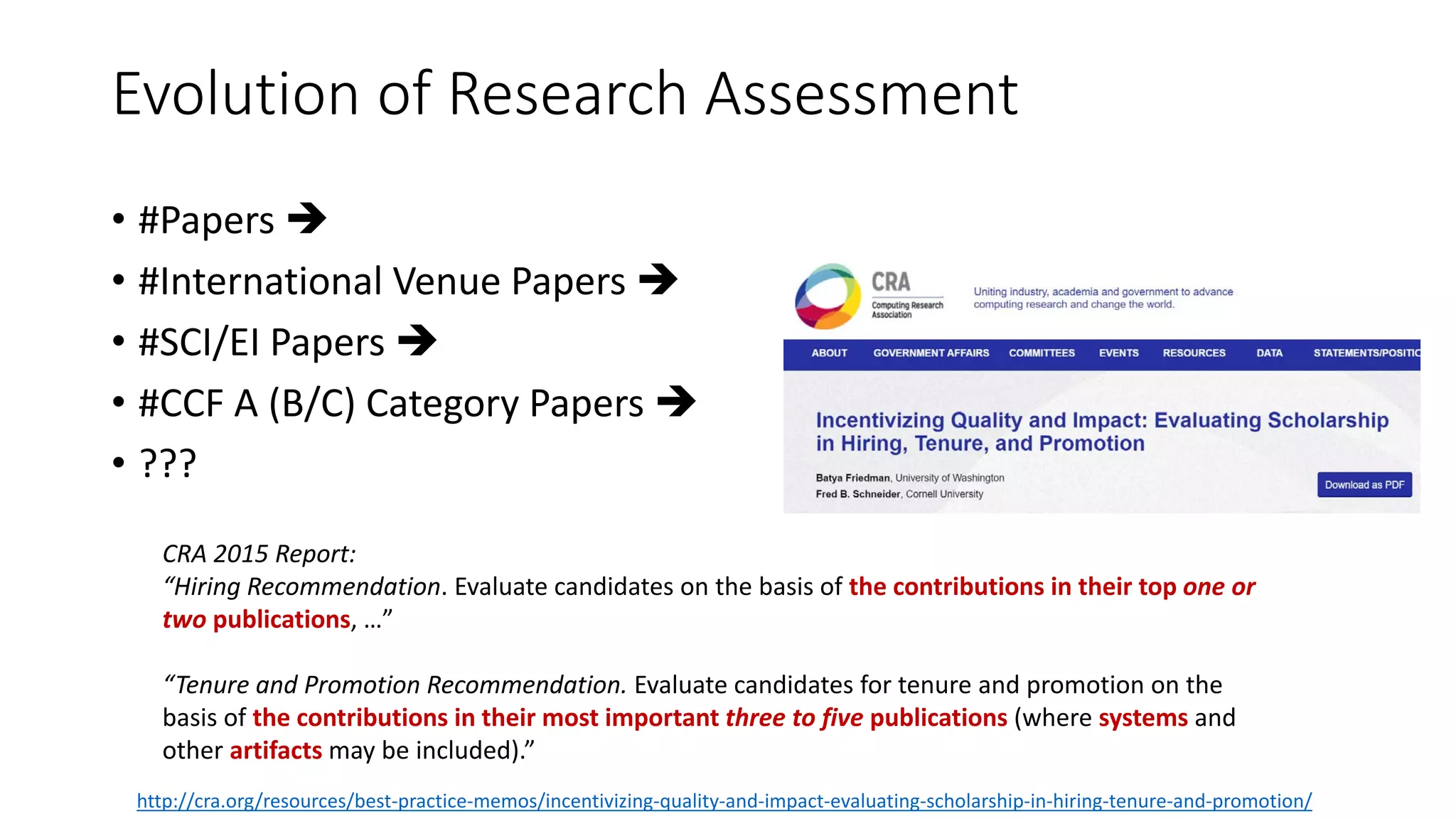Evolution of Research Assessment
• #Papers 
• #International Venue Papers 
• #SCI/EI Papers 
• #CCF A (B/C) Category Papers 
• ???
CRA 2015 Report:
“Hiring Recommendation. Evaluate candidates on the basis of the contributions in their top one or
two publications, …”
“Tenure and Promotion Recommendation. Evaluate candidates for tenure and promotion on the
basis of the contributions in their most important three to five publications (where systems and
other artifacts may be included).”
http://cra.org/resources/best-practice-memos/incentivizing-quality-and-impact-evaluating-scholarship-in-hiring-tenure-and-promotion/
 