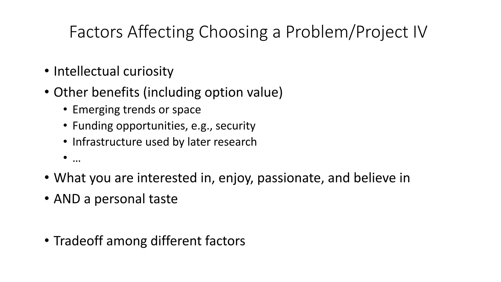 Factors Affecting Choosing a Problem/Project IV
• Intellectual curiosity
• Other benefits (including option value)
• Emerging trends or space
• Funding opportunities, e.g., security
• Infrastructure used by later research
• …
• What you are interested in, enjoy, passionate, and believe in
• AND a personal taste
• Tradeoff among different factors
 