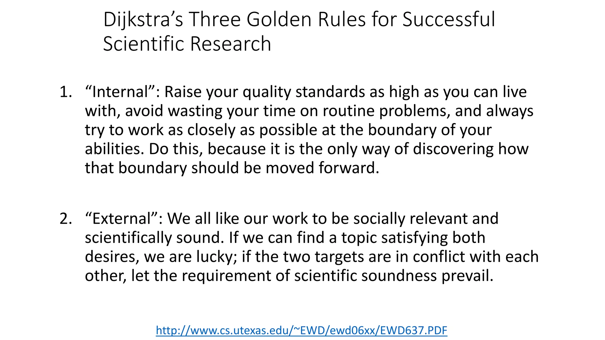 Dijkstra’s Three Golden Rules for Successful
Scientific Research
1. “Internal”: Raise your quality standards as high as you can live
with, avoid wasting your time on routine problems, and always
try to work as closely as possible at the boundary of your
abilities. Do this, because it is the only way of discovering how
that boundary should be moved forward.
2. “External”: We all like our work to be socially relevant and
scientifically sound. If we can find a topic satisfying both
desires, we are lucky; if the two targets are in conflict with each
other, let the requirement of scientific soundness prevail.
http://www.cs.utexas.edu/~EWD/ewd06xx/EWD637.PDF
 