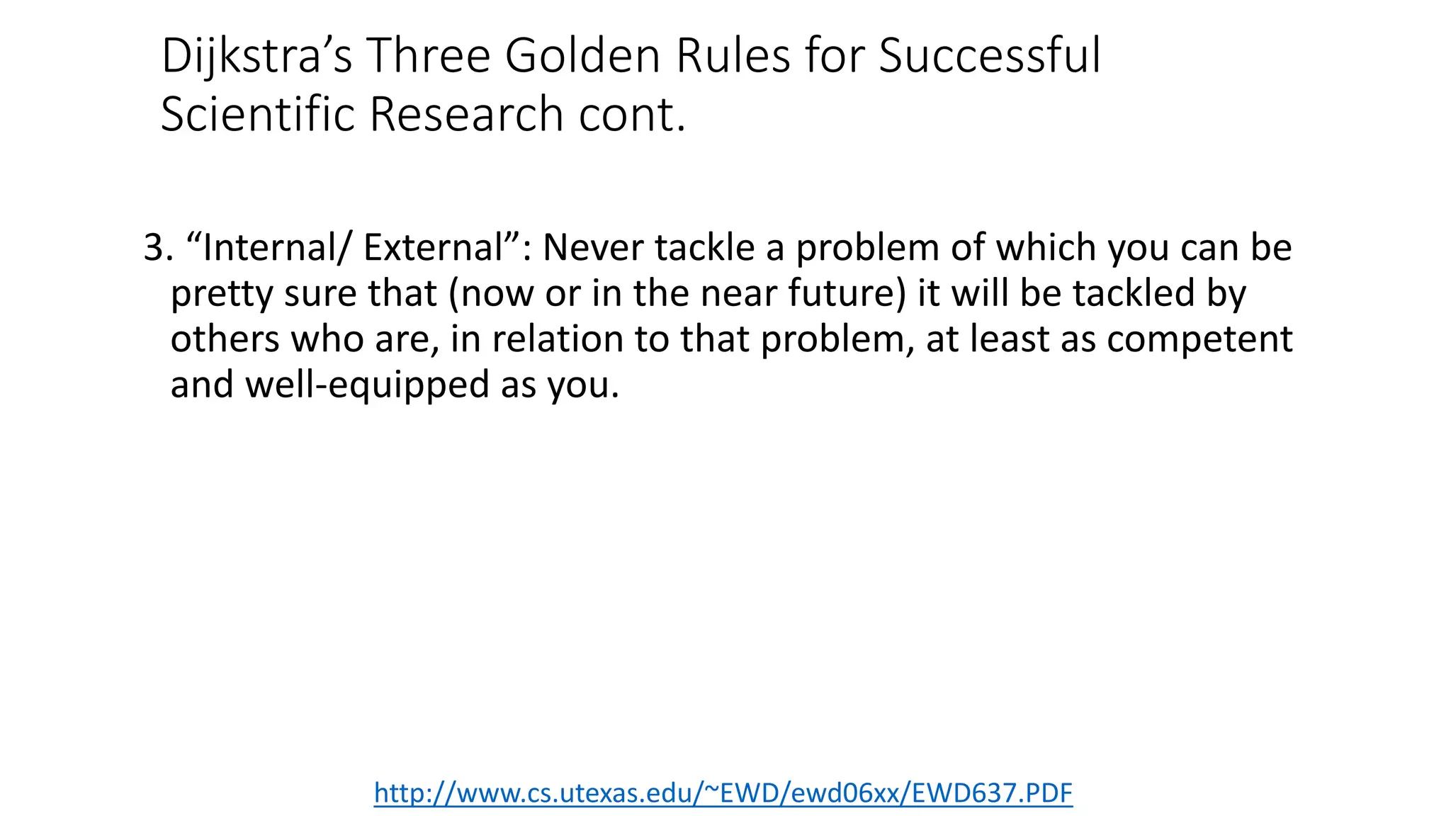 Dijkstra’s Three Golden Rules for Successful
Scientific Research cont.
3. “Internal/ External”: Never tackle a problem of which you can be
pretty sure that (now or in the near future) it will be tackled by
others who are, in relation to that problem, at least as competent
and well-equipped as you.
http://www.cs.utexas.edu/~EWD/ewd06xx/EWD637.PDF
 