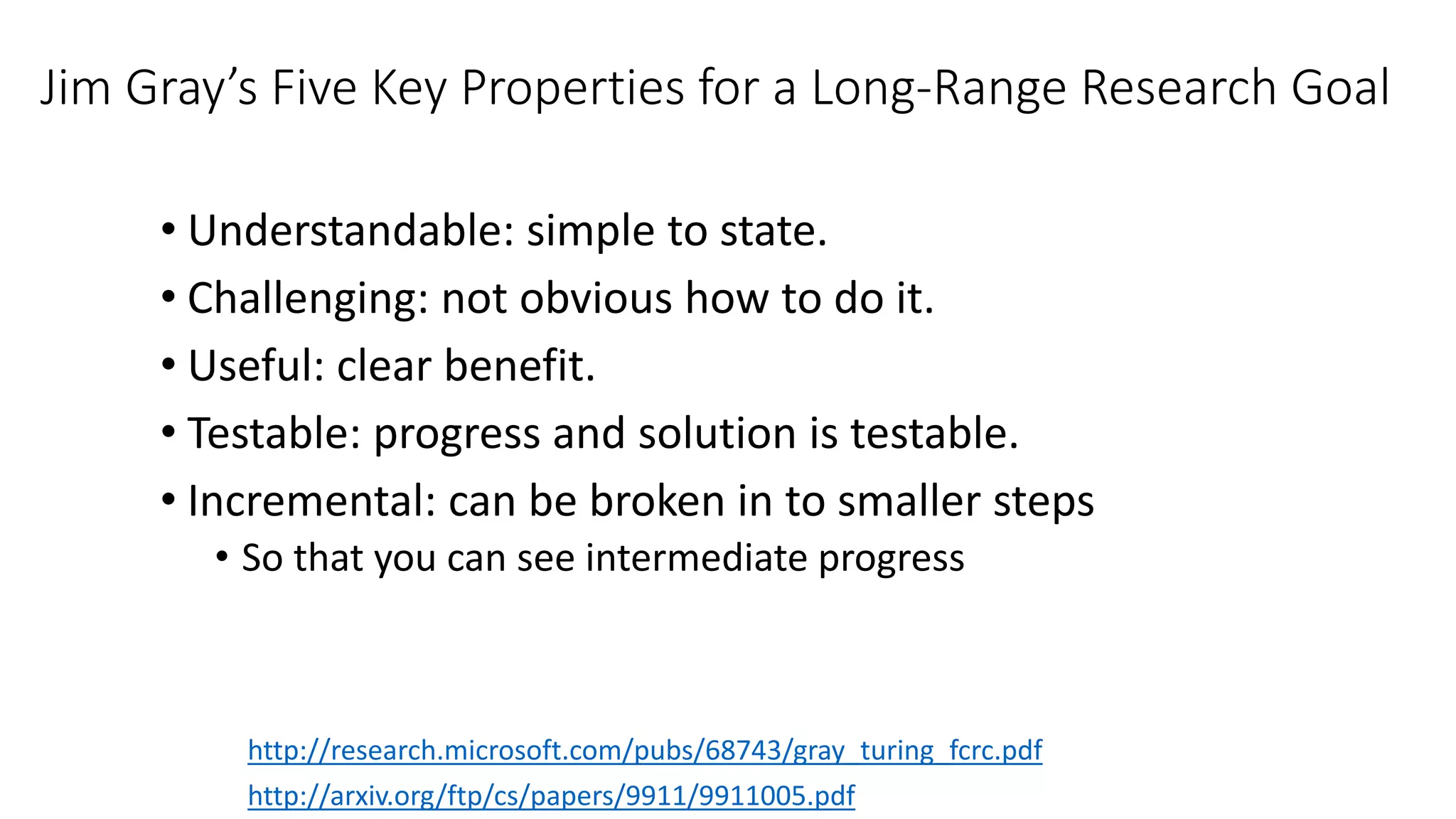 Jim Gray’s Five Key Properties for a Long-Range Research Goal
• Understandable: simple to state.
• Challenging: not obvious how to do it.
• Useful: clear benefit.
• Testable: progress and solution is testable.
• Incremental: can be broken in to smaller steps
• So that you can see intermediate progress
http://arxiv.org/ftp/cs/papers/9911/9911005.pdf
http://research.microsoft.com/pubs/68743/gray_turing_fcrc.pdf
 