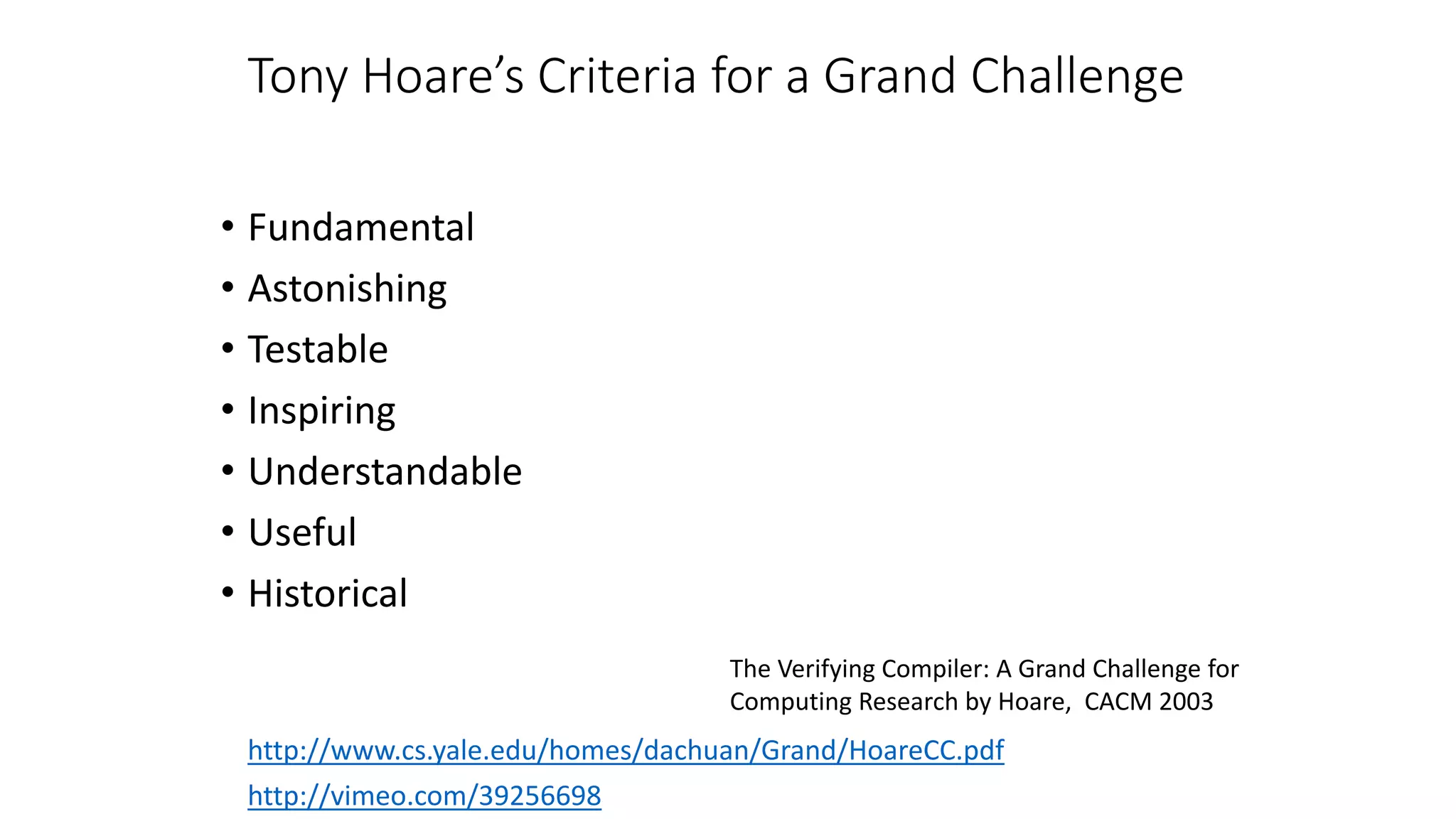 Tony Hoare’s Criteria for a Grand Challenge
• Fundamental
• Astonishing
• Testable
• Inspiring
• Understandable
• Useful
• Historical
http://vimeo.com/39256698
http://www.cs.yale.edu/homes/dachuan/Grand/HoareCC.pdf
The Verifying Compiler: A Grand Challenge for
Computing Research by Hoare, CACM 2003
 