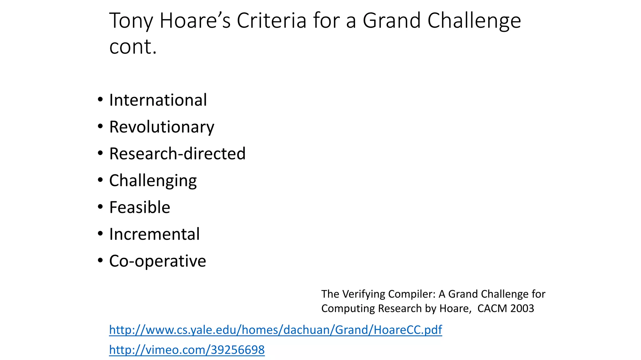 Tony Hoare’s Criteria for a Grand Challenge
cont.
• International
• Revolutionary
• Research-directed
• Challenging
• Feasible
• Incremental
• Co-operative
http://vimeo.com/39256698
http://www.cs.yale.edu/homes/dachuan/Grand/HoareCC.pdf
The Verifying Compiler: A Grand Challenge for
Computing Research by Hoare, CACM 2003
 
