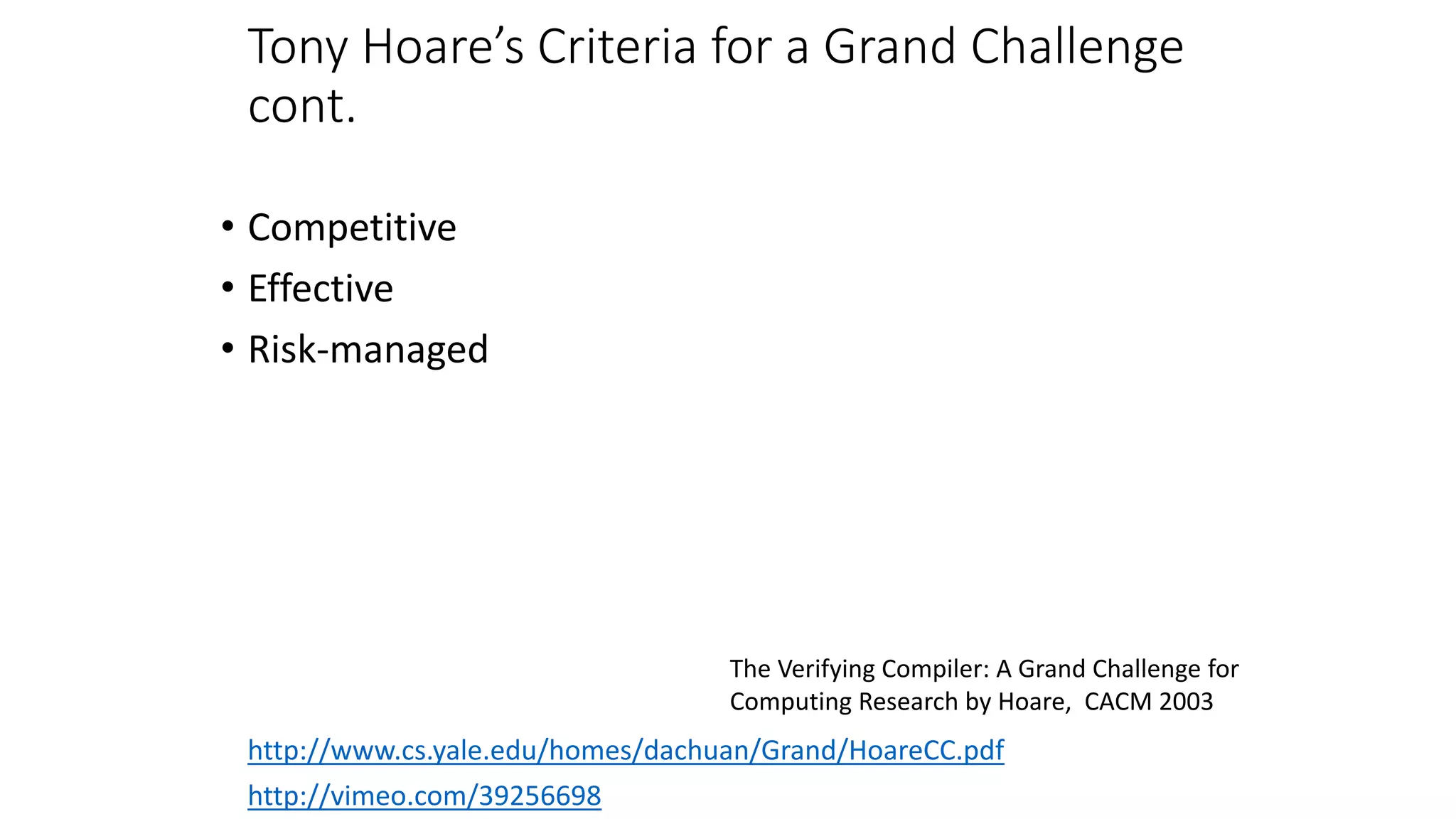 Tony Hoare’s Criteria for a Grand Challenge
cont.
• Competitive
• Effective
• Risk-managed
http://vimeo.com/39256698
http://www.cs.yale.edu/homes/dachuan/Grand/HoareCC.pdf
The Verifying Compiler: A Grand Challenge for
Computing Research by Hoare, CACM 2003
 