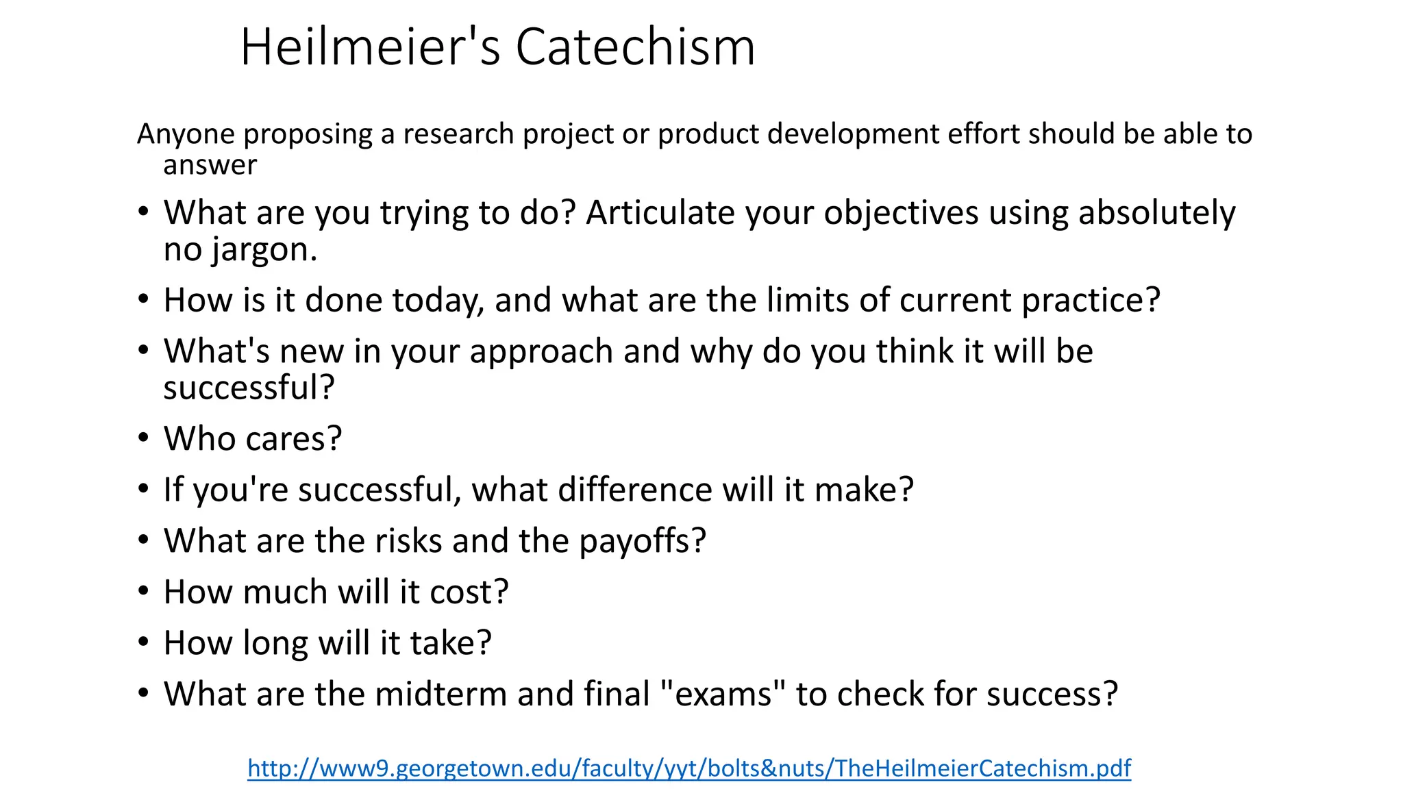 Heilmeier's Catechism
Anyone proposing a research project or product development effort should be able to
answer
• What are you trying to do? Articulate your objectives using absolutely
no jargon.
• How is it done today, and what are the limits of current practice?
• What's new in your approach and why do you think it will be
successful?
• Who cares?
• If you're successful, what difference will it make?
• What are the risks and the payoffs?
• How much will it cost?
• How long will it take?
• What are the midterm and final "exams" to check for success?
http://www9.georgetown.edu/faculty/yyt/bolts&nuts/TheHeilmeierCatechism.pdf
 