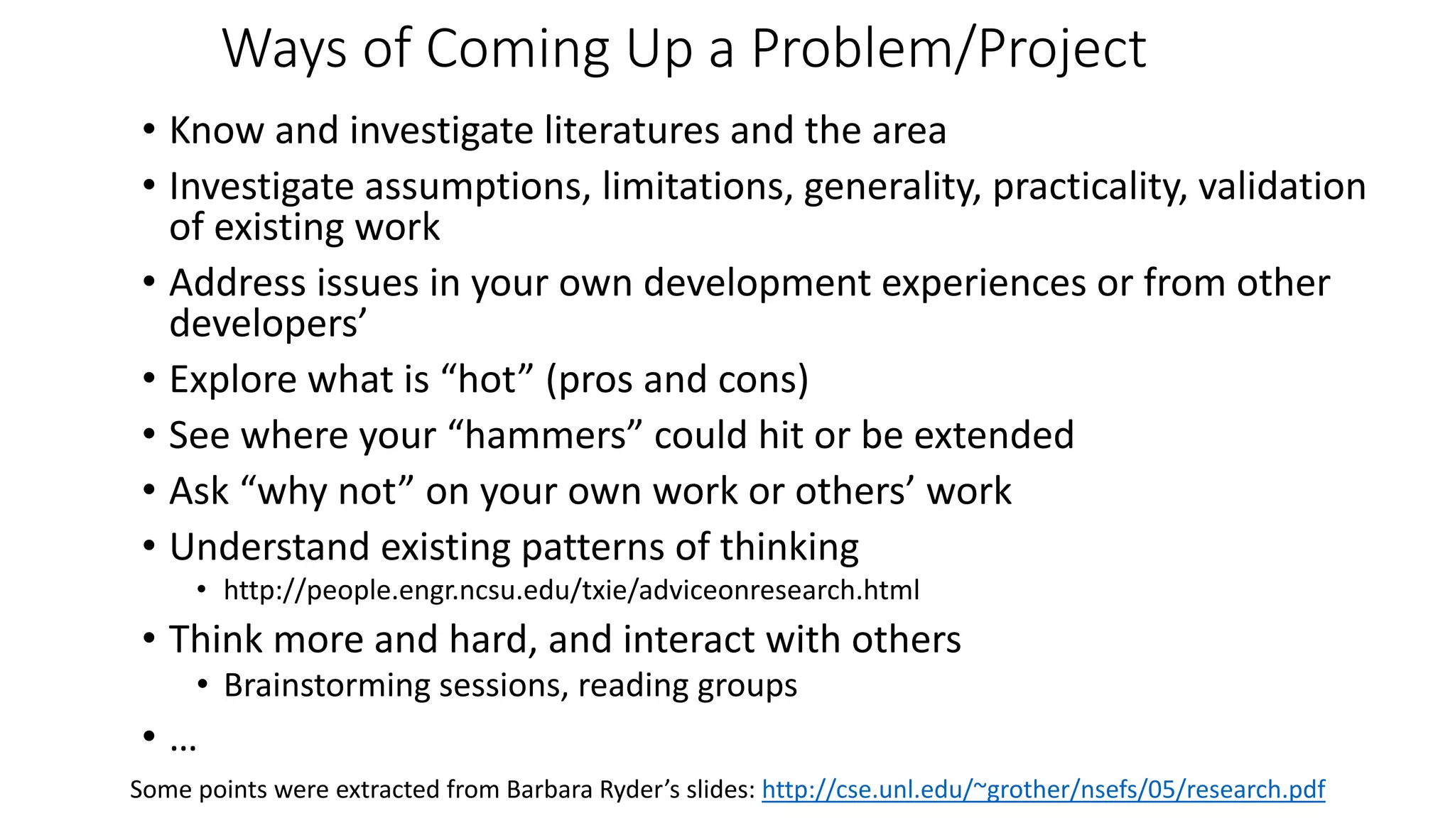 Ways of Coming Up a Problem/Project
• Know and investigate literatures and the area
• Investigate assumptions, limitations, generality, practicality, validation
of existing work
• Address issues in your own development experiences or from other
developers’
• Explore what is “hot” (pros and cons)
• See where your “hammers” could hit or be extended
• Ask “why not” on your own work or others’ work
• Understand existing patterns of thinking
• http://people.engr.ncsu.edu/txie/adviceonresearch.html
• Think more and hard, and interact with others
• Brainstorming sessions, reading groups
• …
Some points were extracted from Barbara Ryder’s slides: http://cse.unl.edu/~grother/nsefs/05/research.pdf
 