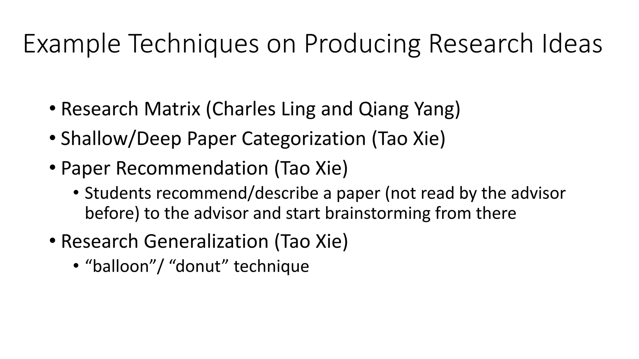 Example Techniques on Producing Research Ideas
• Research Matrix (Charles Ling and Qiang Yang)
• Shallow/Deep Paper Categorization (Tao Xie)
• Paper Recommendation (Tao Xie)
• Students recommend/describe a paper (not read by the advisor
before) to the advisor and start brainstorming from there
• Research Generalization (Tao Xie)
• “balloon”/ “donut” technique
 