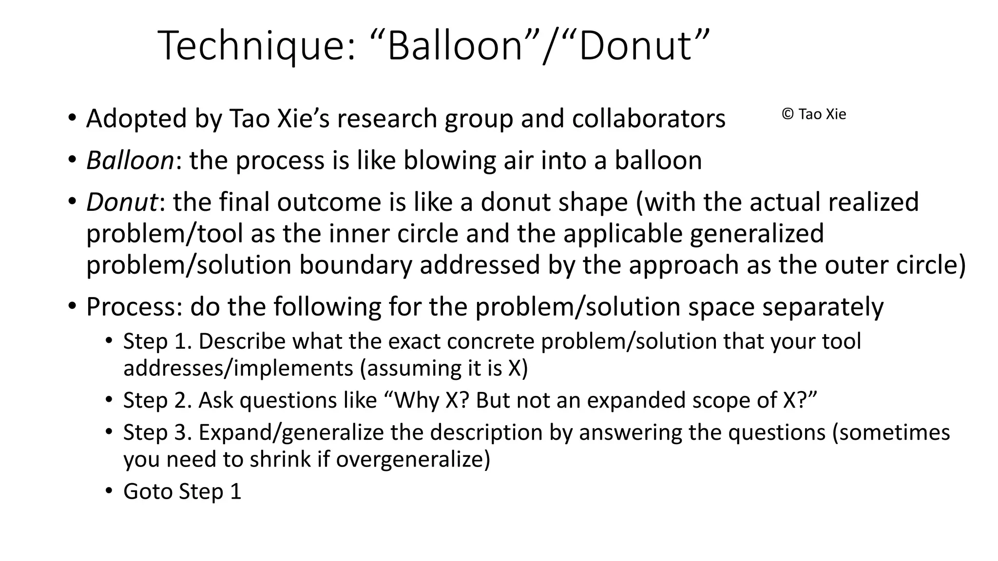 Technique: “Balloon”/“Donut”
© Tao Xie• Adopted by Tao Xie’s research group and collaborators
• Balloon: the process is like blowing air into a balloon
• Donut: the final outcome is like a donut shape (with the actual realized
problem/tool as the inner circle and the applicable generalized
problem/solution boundary addressed by the approach as the outer circle)
• Process: do the following for the problem/solution space separately
• Step 1. Describe what the exact concrete problem/solution that your tool
addresses/implements (assuming it is X)
• Step 2. Ask questions like “Why X? But not an expanded scope of X?”
• Step 3. Expand/generalize the description by answering the questions (sometimes
you need to shrink if overgeneralize)
• Goto Step 1
 