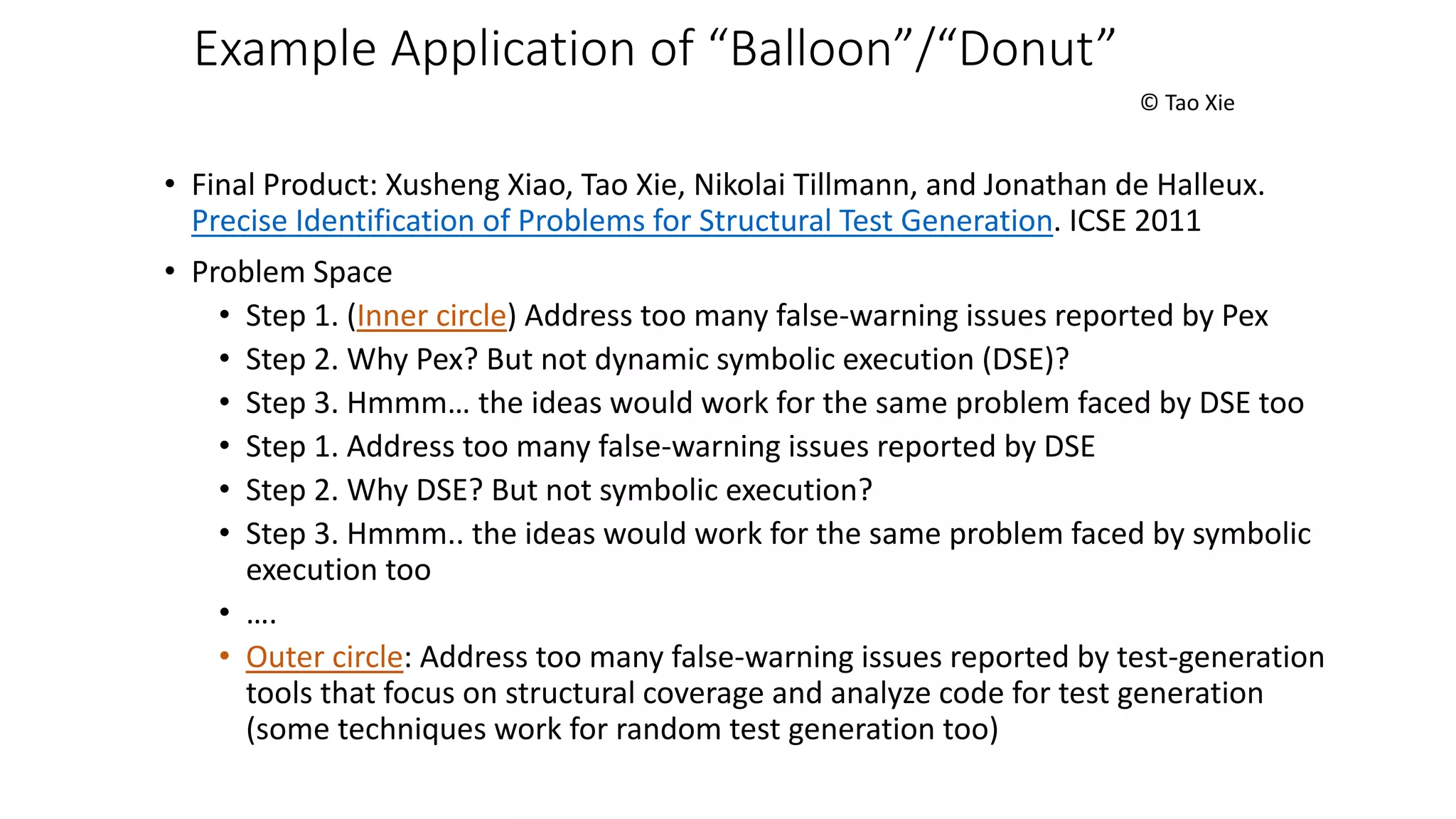 Example Application of “Balloon”/“Donut”
© Tao Xie
• Final Product: Xusheng Xiao, Tao Xie, Nikolai Tillmann, and Jonathan de Halleux.
Precise Identification of Problems for Structural Test Generation. ICSE 2011
• Problem Space
• Step 1. (Inner circle) Address too many false-warning issues reported by Pex
• Step 2. Why Pex? But not dynamic symbolic execution (DSE)?
• Step 3. Hmmm… the ideas would work for the same problem faced by DSE too
• Step 1. Address too many false-warning issues reported by DSE
• Step 2. Why DSE? But not symbolic execution?
• Step 3. Hmmm.. the ideas would work for the same problem faced by symbolic
execution too
• ….
• Outer circle: Address too many false-warning issues reported by test-generation
tools that focus on structural coverage and analyze code for test generation
(some techniques work for random test generation too)
 
