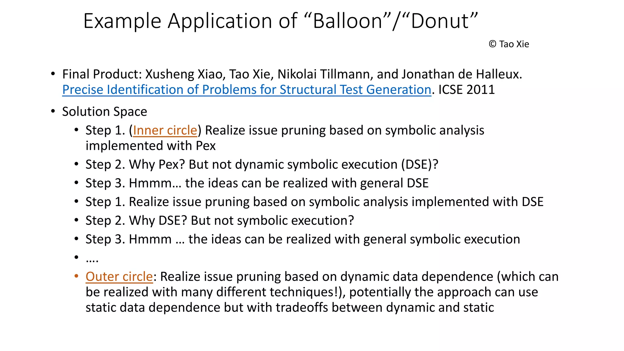 Example Application of “Balloon”/“Donut”
© Tao Xie
• Final Product: Xusheng Xiao, Tao Xie, Nikolai Tillmann, and Jonathan de Halleux.
Precise Identification of Problems for Structural Test Generation. ICSE 2011
• Solution Space
• Step 1. (Inner circle) Realize issue pruning based on symbolic analysis
implemented with Pex
• Step 2. Why Pex? But not dynamic symbolic execution (DSE)?
• Step 3. Hmmm… the ideas can be realized with general DSE
• Step 1. Realize issue pruning based on symbolic analysis implemented with DSE
• Step 2. Why DSE? But not symbolic execution?
• Step 3. Hmmm … the ideas can be realized with general symbolic execution
• ….
• Outer circle: Realize issue pruning based on dynamic data dependence (which can
be realized with many different techniques!), potentially the approach can use
static data dependence but with tradeoffs between dynamic and static
 