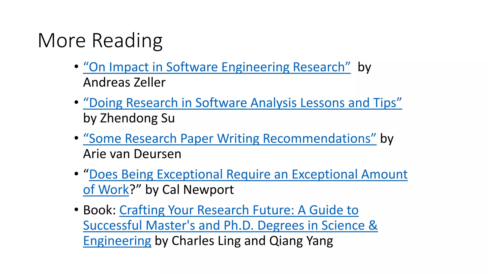 More Reading
• “On Impact in Software Engineering Research” by
Andreas Zeller
• “Doing Research in Software Analysis Lessons and Tips”
by Zhendong Su
• “Some Research Paper Writing Recommendations” by
Arie van Deursen
• “Does Being Exceptional Require an Exceptional Amount
of Work?” by Cal Newport
• Book: Crafting Your Research Future: A Guide to
Successful Master's and Ph.D. Degrees in Science &
Engineering by Charles Ling and Qiang Yang
 
