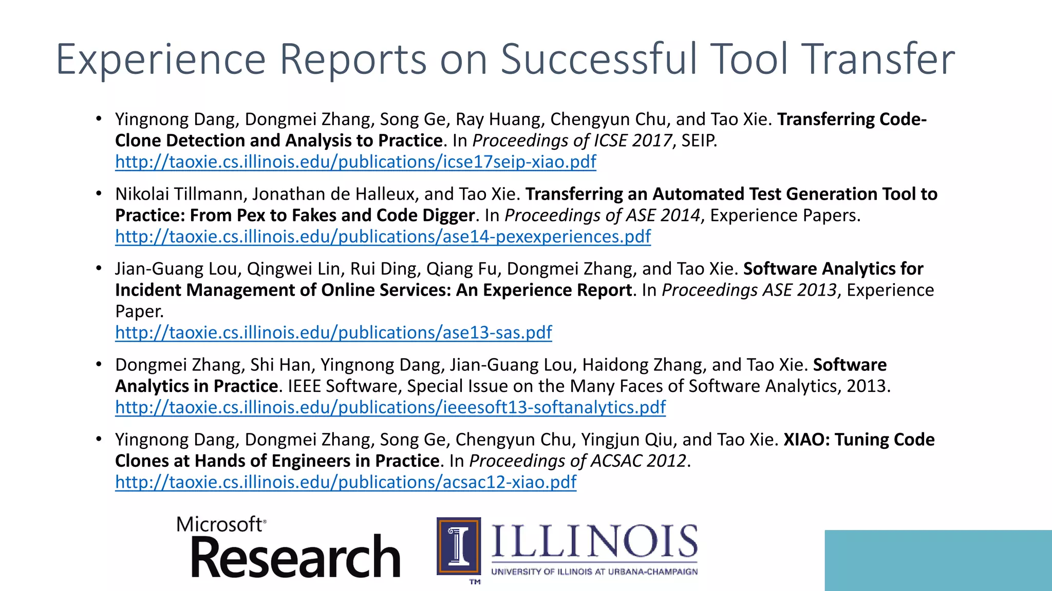 Experience Reports on Successful Tool Transfer
• Yingnong Dang, Dongmei Zhang, Song Ge, Ray Huang, Chengyun Chu, and Tao Xie. Transferring Code-
Clone Detection and Analysis to Practice. In Proceedings of ICSE 2017, SEIP.
http://taoxie.cs.illinois.edu/publications/icse17seip-xiao.pdf
• Nikolai Tillmann, Jonathan de Halleux, and Tao Xie. Transferring an Automated Test Generation Tool to
Practice: From Pex to Fakes and Code Digger. In Proceedings of ASE 2014, Experience Papers.
http://taoxie.cs.illinois.edu/publications/ase14-pexexperiences.pdf
• Jian-Guang Lou, Qingwei Lin, Rui Ding, Qiang Fu, Dongmei Zhang, and Tao Xie. Software Analytics for
Incident Management of Online Services: An Experience Report. In Proceedings ASE 2013, Experience
Paper.
http://taoxie.cs.illinois.edu/publications/ase13-sas.pdf
• Dongmei Zhang, Shi Han, Yingnong Dang, Jian-Guang Lou, Haidong Zhang, and Tao Xie. Software
Analytics in Practice. IEEE Software, Special Issue on the Many Faces of Software Analytics, 2013.
http://taoxie.cs.illinois.edu/publications/ieeesoft13-softanalytics.pdf
• Yingnong Dang, Dongmei Zhang, Song Ge, Chengyun Chu, Yingjun Qiu, and Tao Xie. XIAO: Tuning Code
Clones at Hands of Engineers in Practice. In Proceedings of ACSAC 2012.
http://taoxie.cs.illinois.edu/publications/acsac12-xiao.pdf
 