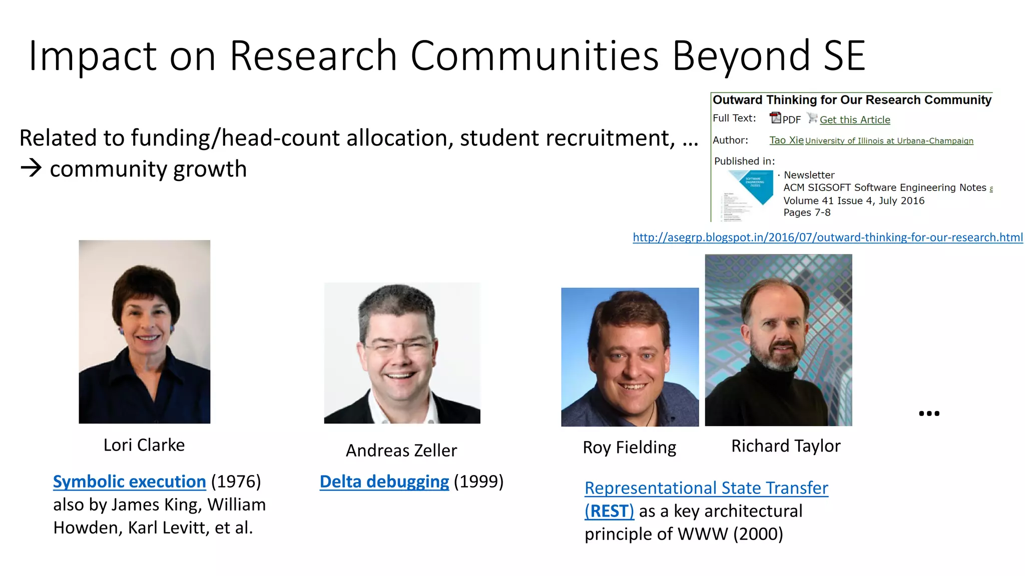 Impact on Research Communities Beyond SE
Representational State Transfer
(REST) as a key architectural
principle of WWW (2000)
Related to funding/head-count allocation, student recruitment, …
 community growth
Roy Fielding Richard Taylor
…
Andreas Zeller
Delta debugging (1999)Symbolic execution (1976)
also by James King, William
Howden, Karl Levitt, et al.
Lori Clarke
http://asegrp.blogspot.in/2016/07/outward-thinking-for-our-research.html
 