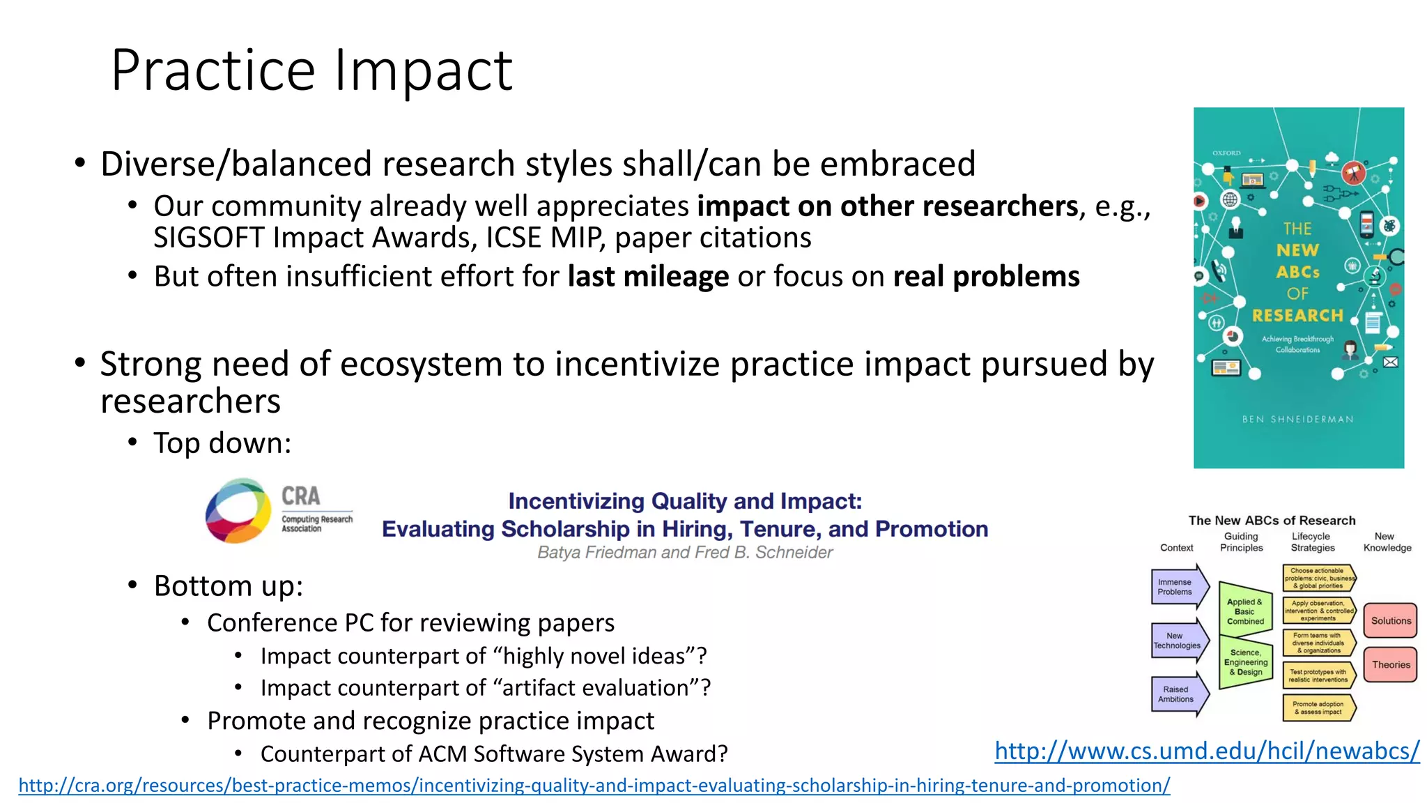 Practice Impact
• Diverse/balanced research styles shall/can be embraced
• Our community already well appreciates impact on other researchers, e.g.,
SIGSOFT Impact Awards, ICSE MIP, paper citations
• But often insufficient effort for last mileage or focus on real problems
• Strong need of ecosystem to incentivize practice impact pursued by
researchers
• Top down:
• Bottom up:
• Conference PC for reviewing papers
• Impact counterpart of “highly novel ideas”?
• Impact counterpart of “artifact evaluation”?
• Promote and recognize practice impact
• Counterpart of ACM Software System Award? http://www.cs.umd.edu/hcil/newabcs/
http://cra.org/resources/best-practice-memos/incentivizing-quality-and-impact-evaluating-scholarship-in-hiring-tenure-and-promotion/
 