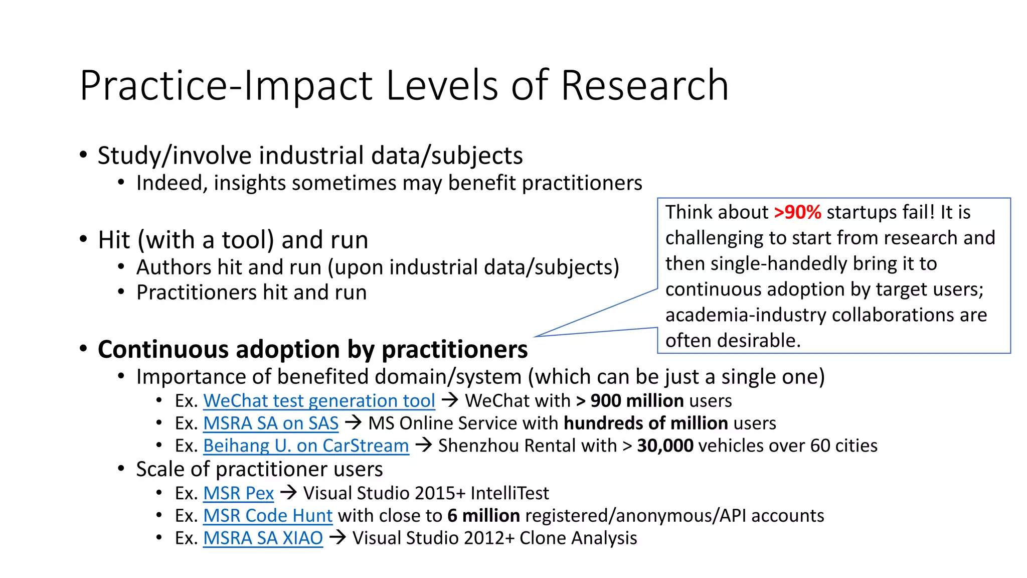 Practice-Impact Levels of Research
• Study/involve industrial data/subjects
• Indeed, insights sometimes may benefit practitioners
• Hit (with a tool) and run
• Authors hit and run (upon industrial data/subjects)
• Practitioners hit and run
• Continuous adoption by practitioners
• Importance of benefited domain/system (which can be just a single one)
• Ex. WeChat test generation tool  WeChat with > 900 million users
• Ex. MSRA SA on SAS  MS Online Service with hundreds of million users
• Ex. Beihang U. on CarStream  Shenzhou Rental with > 30,000 vehicles over 60 cities
• Scale of practitioner users
• Ex. MSR Pex  Visual Studio 2015+ IntelliTest
• Ex. MSR Code Hunt with close to 6 million registered/anonymous/API accounts
• Ex. MSRA SA XIAO  Visual Studio 2012+ Clone Analysis
Think about >90% startups fail! It is
challenging to start from research and
then single-handedly bring it to
continuous adoption by target users;
academia-industry collaborations are
often desirable.
 