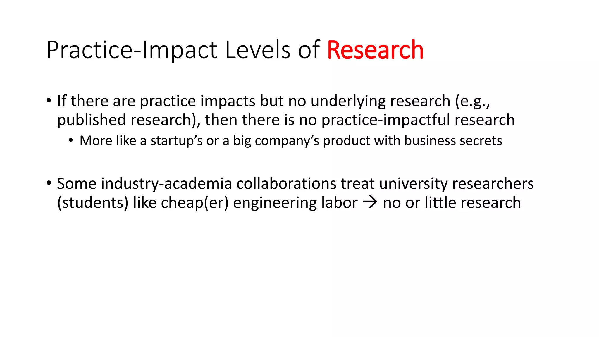 Practice-Impact Levels of Research
• If there are practice impacts but no underlying research (e.g.,
published research), then there is no practice-impactful research
• More like a startup’s or a big company’s product with business secrets
• Some industry-academia collaborations treat university researchers
(students) like cheap(er) engineering labor  no or little research
 