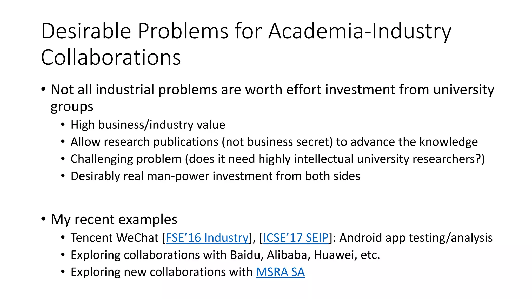 Desirable Problems for Academia-Industry
Collaborations
• Not all industrial problems are worth effort investment from university
groups
• High business/industry value
• Allow research publications (not business secret) to advance the knowledge
• Challenging problem (does it need highly intellectual university researchers?)
• Desirably real man-power investment from both sides
• My recent examples
• Tencent WeChat [FSE’16 Industry], [ICSE’17 SEIP]: Android app testing/analysis
• Exploring collaborations with Baidu, Alibaba, Huawei, etc.
• Exploring new collaborations with MSRA SA
 