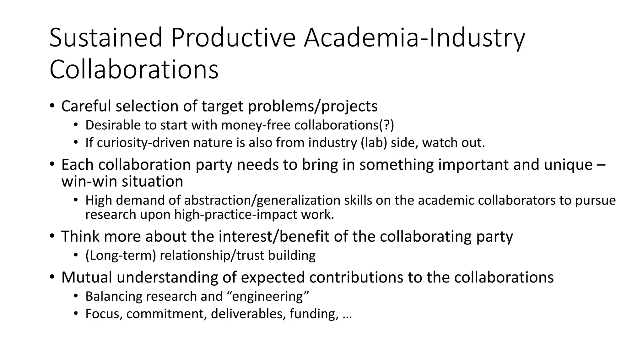 Sustained Productive Academia-Industry
Collaborations
• Careful selection of target problems/projects
• Desirable to start with money-free collaborations(?)
• If curiosity-driven nature is also from industry (lab) side, watch out.
• Each collaboration party needs to bring in something important and unique –
win-win situation
• High demand of abstraction/generalization skills on the academic collaborators to pursue
research upon high-practice-impact work.
• Think more about the interest/benefit of the collaborating party
• (Long-term) relationship/trust building
• Mutual understanding of expected contributions to the collaborations
• Balancing research and “engineering”
• Focus, commitment, deliverables, funding, …
 
