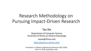 Research Methodology on
Pursuing Impact-Driven Research
Tao Xie
Department of Computer Science
University of Illinois at Urbana-Champaign
taoxie@illinois.edu
http://taoxie.cs.illinois.edu/
Innovations in Software Engineering Conference (ISEC 2018)
Feb 9-11 2018, Hyderabad, India
 