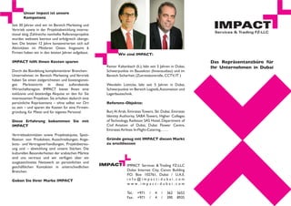 Unser Impact ist unsere
       Kompetenz
Seit 30 Jahren sind wir im Bereich Marketing und
Vertrieb sowie in der Projektabwicklung interna-
tional tätig. Zahlreiche namhafte Referenzprojekte
wurden weltweit betreut und erfolgreich überge-
ben. Die letzten 12 Jahre konzentrierten sich auf
Aktivitäten im Mittleren Osten. Insgesamt 6
Firmen haben wir in den letzten Jahren aufgebaut.           Wir sind IMPACT:
IMPACT hilft Ihnen Kosten sparen                                                                             Das Repräsentanzbüro für
                                                     Reiner Kaltenbach (li.), lebt seit 5 Jahren in Dubai,   Ihr Unternehmen in Dubai
Durch die Bündelung komplementärer Branchen-         Schwerpunkte im Bausektor (Innenausbau) und im
Unternehmen im Bereich Marketing und Vertrieb        Bereich Sicherheit (Zutrittskontrolle, CCTV, IT )
haben Sie einen zielgerichteten und kostengünsti-
gen Markteintritt in diese aufstrebende              Wendelin Lütticke, lebt seit 5 Jahren in Dubai,
Wirtschaftsregion. IMPACT bietet Ihnen eine          Schwerpunkte im Bereich Logistik, Automation und
exklusive und beständige Akquise an den für Sie      Lagerbautechnik.
interessanten Projekten. Sie erhalten dadurch eine
persönliche Repräsentanz – ohne selbst vor Ort       Referenz-Objekte:
zu sein – und sparen die Kosten für eine Firmen-
gründung, für Miete und für eigenes Personal.        Burj Al Arab, Emirates Towers, Ski Dubai, Emirates
                                                     Identity Authority, SABA Towers, Higher Colleges
Diese Erfahrung bekommen Sie mit                     of Technology, Radisson SAS Hotel, Department of
IMPACT                                               Civil Aviation of Dubai, Dubai Flower Centre,
                                                     Emirates Airlines In-Flight-Catering,……
Vertriebsaktivitäten sowie Projektakquise, Spezi-
fikation von Produkten, Ausschreibungen, Ange-       Gründe genug mit IMPACT diesen Markt
bots- und Vertragsverhandlungen, Projektbetreu-      zu erschliessen
ung und – abwicklung sind unsere Stärken. Die
kulturellen Besonderheiten der arabischen Märkte
sind uns vertraut und wir verfügen über ein
ausgezeichnetes Netzwerk an persönlichen und
geschäftlichen Kontakten in unterschiedlichen                     IMPACT Services & Trading FZ-LLC
Branchen.                                                         Dubai Internet City, Canon Building
                                                                  P.O. Box 102761, Dubai / U.A.E.
Geben Sie Ihrer Marke IMPACT                                      info@impact-dubai.com
                                                                  www.impact-dubai.com

                                                                  Tel.:   +971   /   4   /   362    5652
                                                                  Fax:    +971   /   4   /   390    8935
 