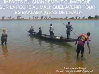 IMPACTS DU CHANGEMENT CLIMATIQUE SUR LA PÊCHE AU MALI: QUEL AVENIR POUR LES BAALAMA (GENS DE L’EAU)? Fatoumata M Maïga E-mail: maigafatim2000@yahoo.fr 