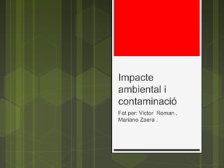 Impacte
ambiental i
contaminació
Fet per: Victor Roman ,
Mariano Zaera .
 