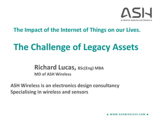 The Impact of the Internet of Things on our Lives.
The Challenge of Legacy Assets
Richard Lucas, BSc(Eng) MBA
MD of ASH Wireless
ASH Wireless is an electronics design consultancy
Specialising in wireless and sensors
 